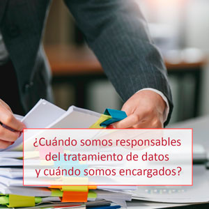 ¿Cuándo somos responsables del tratamiento de datos y cuándo somos encargados?